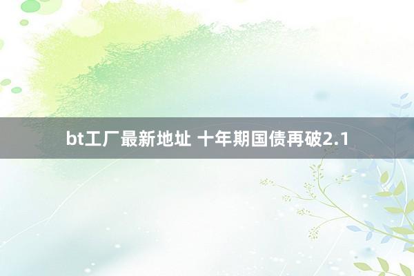 bt工厂最新地址 十年期国债再破2.1