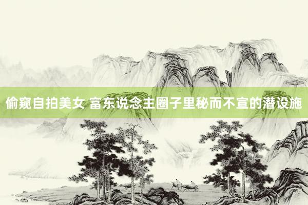 偷窥自拍美女 富东说念主圈子里秘而不宣的潜设施
