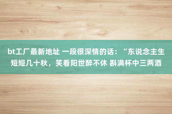 bt工厂最新地址 一段很深情的话:“东说念主生短短几十秋,笑看阳世醉不休 斟满杯中三两酒