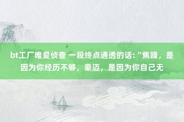 bt工厂唯爱侦查 一段终点通透的话:“焦躁，是因为你经历不够，豪迈，是因为你自己无