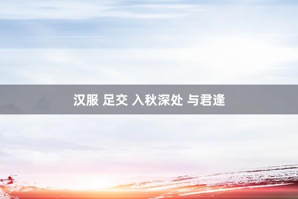 汉服 足交 入秋深处 与君逢