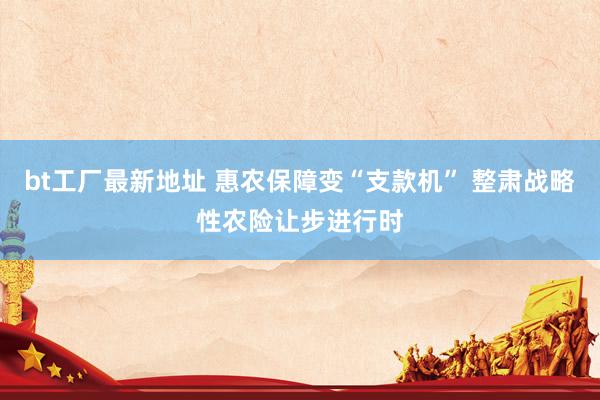 bt工厂最新地址 惠农保障变“支款机” 整肃战略性农险让步进行时