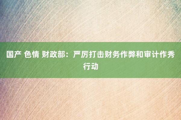 国产 色情 财政部：严厉打击财务作弊和审计作秀行动