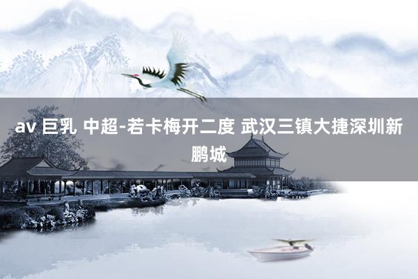 av 巨乳 中超-若卡梅开二度 武汉三镇大捷深圳新鹏城