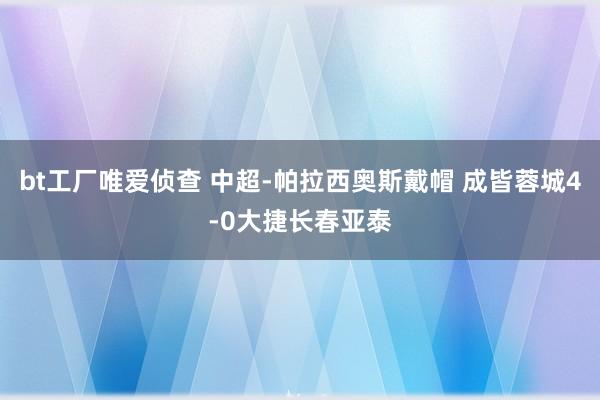 bt工厂唯爱侦查 中超-帕拉西奥斯戴帽 成皆蓉城4-0大捷长春亚泰