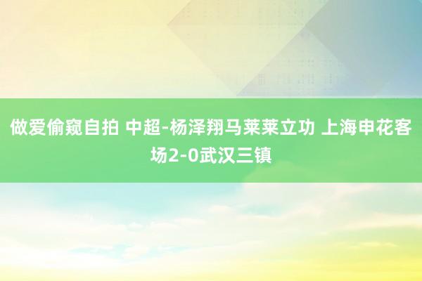 做爱偷窥自拍 中超-杨泽翔马莱莱立功 上海申花客场2-0武汉三镇