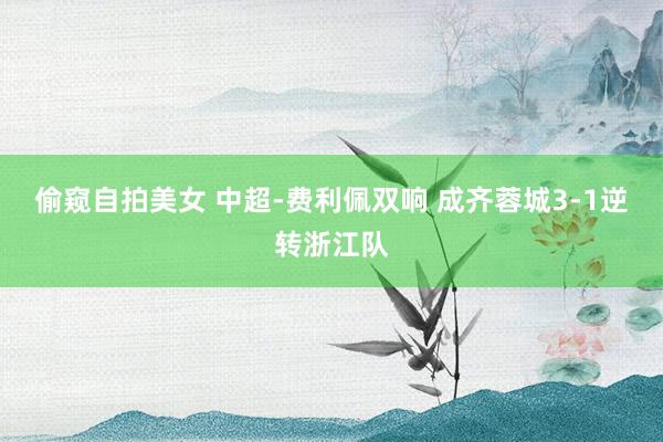 偷窥自拍美女 中超-费利佩双响 成齐蓉城3-1逆转浙江队