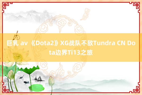 巨乳 av 《Dota2》XG战队不敌Tundra CN Dota边界Ti13之旅