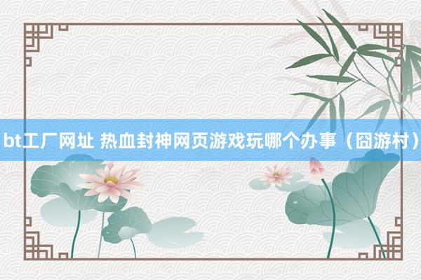 bt工厂网址 热血封神网页游戏玩哪个办事（囧游村）
