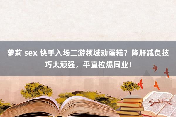 萝莉 sex 快手入场二游领域动蛋糕？降肝减负技巧太顽强，平直拉爆同业！