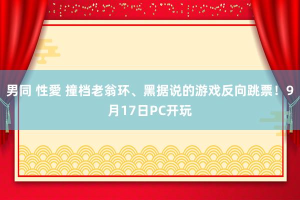 男同 性愛 撞档老翁环、黑据说的游戏反向跳票！9月17日PC开玩