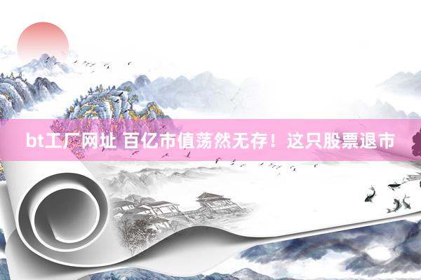 bt工厂网址 百亿市值荡然无存！这只股票退市