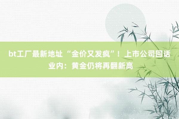 bt工厂最新地址 “金价又发疯”！上市公司回话 业内：黄金仍将再翻新高
