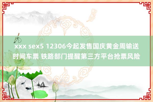 xxx sex5 12306今起发售国庆黄金周输送时间车票 铁路部门提醒第三方平台抢票风险