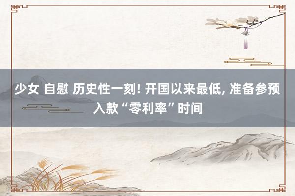 少女 自慰 历史性一刻! 开国以来最低， 准备参预入款“零利率”时间