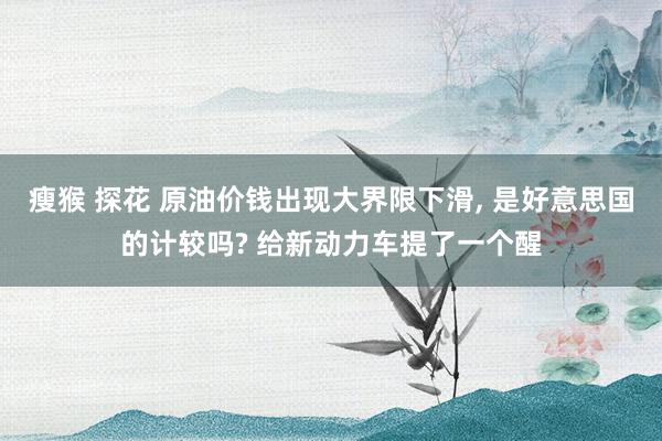 瘦猴 探花 原油价钱出现大界限下滑， 是好意思国的计较吗? 给新动力车提了一个醒