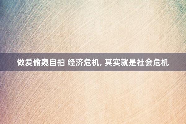 做爱偷窥自拍 经济危机， 其实就是社会危机
