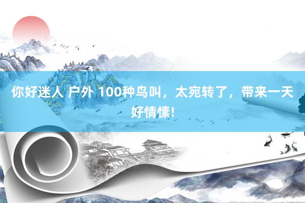 你好迷人 户外 100种鸟叫，太宛转了，带来一天好情愫!