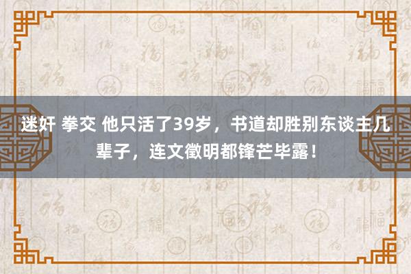 迷奸 拳交 他只活了39岁，书道却胜别东谈主几辈子，连文徵明都锋芒毕露！