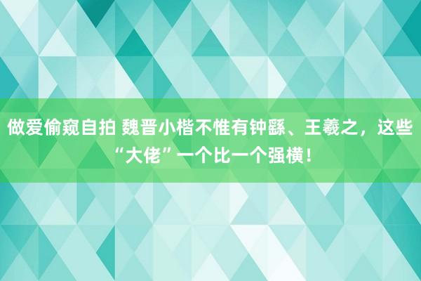 做爱偷窥自拍 魏晋小楷不惟有钟繇、王羲之，这些“大佬”一个比一个强横！
