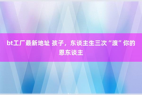 bt工厂最新地址 孩子，东谈主生三次“渡”你的恩东谈主