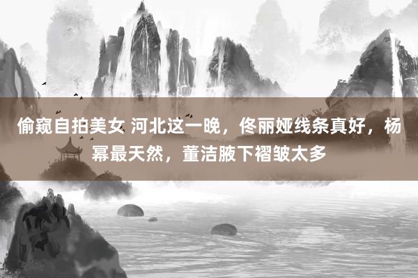 偷窥自拍美女 河北这一晚，佟丽娅线条真好，杨幂最天然，董洁腋下褶皱太多