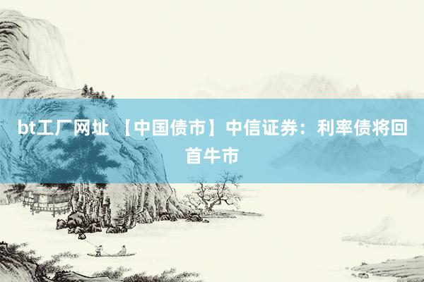 bt工厂网址 【中国债市】中信证券：利率债将回首牛市