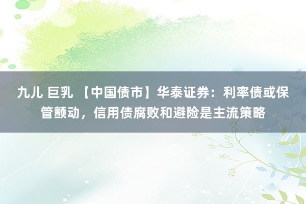 九儿 巨乳 【中国债市】华泰证券：利率债或保管颤动，信用债腐败和避险是主流策略
