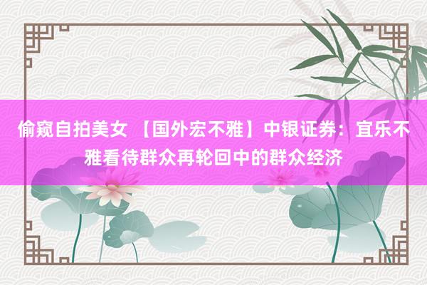 偷窥自拍美女 【国外宏不雅】中银证券：宜乐不雅看待群众再轮回中的群众经济