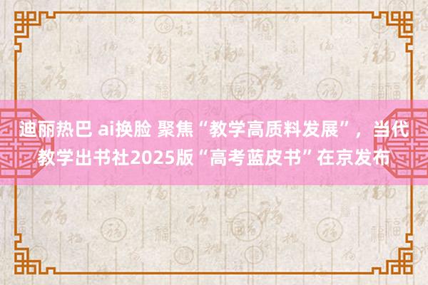 迪丽热巴 ai换脸 聚焦“教学高质料发展”，当代教学出书社2025版“高考蓝皮书”在京发布