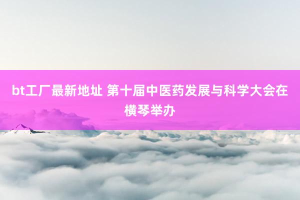bt工厂最新地址 第十届中医药发展与科学大会在横琴举办