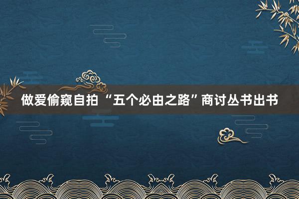 做爱偷窥自拍 “五个必由之路”商讨丛书出书