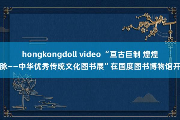 hongkongdoll video “亘古巨制 煌煌文脉——中华优秀传统文化图书展”在国度图书博物馆开展