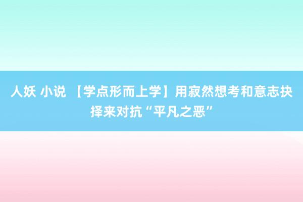 人妖 小说 【学点形而上学】用寂然想考和意志抉择来对抗“平凡之恶”