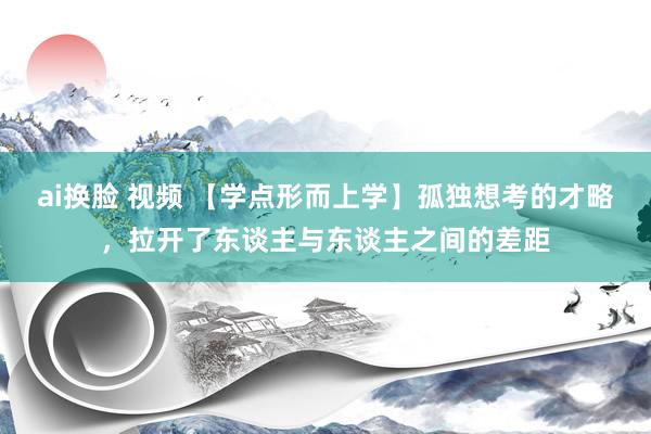 ai换脸 视频 【学点形而上学】孤独想考的才略，拉开了东谈主与东谈主之间的差距