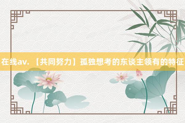 在线av. 【共同努力】孤独想考的东谈主领有的特征