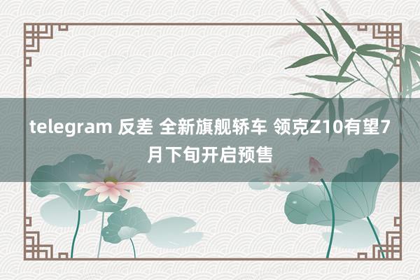 telegram 反差 全新旗舰轿车 领克Z10有望7月下旬开启预售