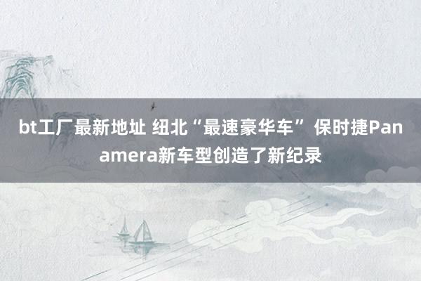 bt工厂最新地址 纽北“最速豪华车” 保时捷Panamera新车型创造了新纪录