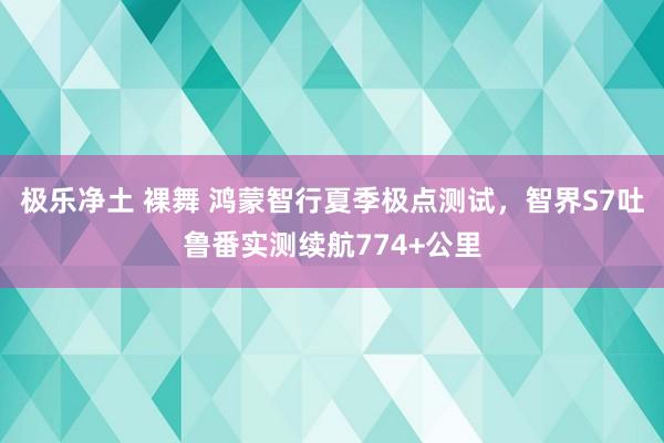 极乐净土 裸舞 鸿蒙智行夏季极点测试，智界S7吐鲁番实测续航774+公里
