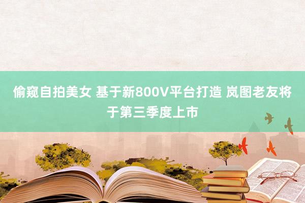 偷窥自拍美女 基于新800V平台打造 岚图老友将于第三季度上市