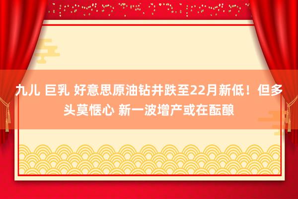 九儿 巨乳 好意思原油钻井跌至22月新低！但多头莫惬心 新一波增产或在酝酿