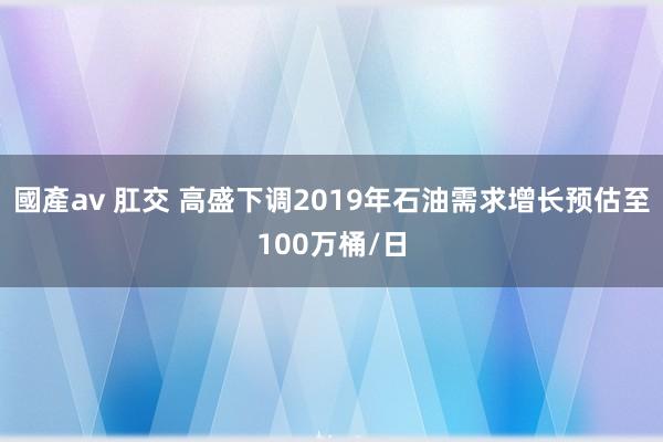 國產av 肛交 高盛下调2019年石油需求增长预估至100万桶/日