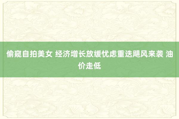 偷窥自拍美女 经济增长放缓忧虑重迭飓风来袭 油价走低