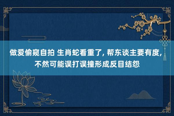 做爱偷窥自拍 生肖蛇看重了， 帮东谈主要有度， 不然可能误打误撞形成反目结怨