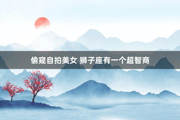 偷窥自拍美女 狮子座有一个超智商