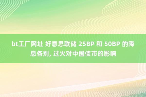 bt工厂网址 好意思联储 25BP 和 50BP 的降息各别， 过火对中国债市的影响