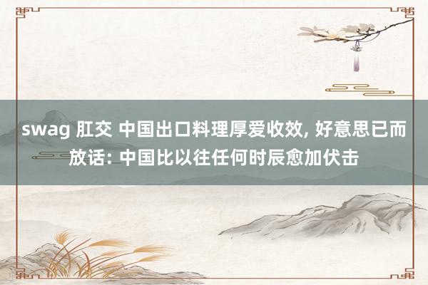 swag 肛交 中国出口料理厚爱收效， 好意思已而放话: 中国比以往任何时辰愈加伏击
