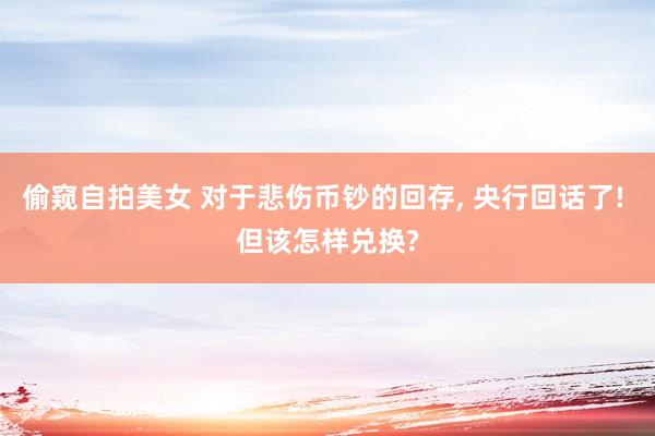 偷窥自拍美女 对于悲伤币钞的回存， 央行回话了! 但该怎样兑换?