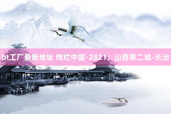 bt工厂最新地址 绚烂中国-2821：山西第二城-长治