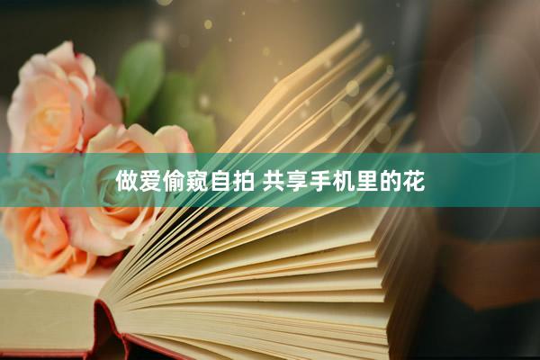 做爱偷窥自拍 共享手机里的花